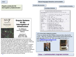 Enquiry systems for the
interrogation of infrastructure
1985
Up until now the major effort by organizations which encode data
covering large geographic areas has been in the data base creation
phase with relatively little effort on the use, or interrogation, of that data,
particularly with respect to establishing enquiry systems of
infrastructure. It seems that the next stage in development of systems
will be in specialist enquiry systems, or expert systems – an expert
system being defined as “a set or arrangement of things so related or
connected as to form a unity or whole and being skilful and having
training and knowledge in some special field”. One important application
of an expert system is the interrogation of infrastructure which is
required for relief operations for natural disasters, search and rescue
operations, and also for route planning and charting.
Vision – CARTOGRAPHIC ENQUIRY SYSTEM
Natural language interactive communication
Complex data structures
Local and global processing
Knowledge databases
Enquiry Systems
for the
Interrogation of
Infrastructure
R.J.Williams
University of Wisconsin
Madison
Auto-Carto 7
Washington, DC
March 11-14, 1985
AN AUDACIOUS PRESENTATION
“I have no doubts that Bob Williams had great ideas ahead of the
crowd… Who else would have demonstrated a hierarchical network
path algorithm LIVE at AC7 (live on an Apple II of course…)
From CHRISMAN@washington.edu
Date Wed, Jan 4, 1995 4:17 AM
13
 