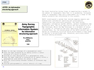 ASTIS: An information
structuring approach
1986
The Royal Australian Survey Corps is experiencing a growth in
the amount of topographic data that it is producing. Increased
needs in topographic maps and a requirement for a range of new
digital products has contributed to this growth.
RASVY investigated a system that records mapping aspects and
enables more informative reporting and interrogation
capabilities than previously possible. The Army Survey
Topographic Information System (ASTIS), gathers fundamental map
production data. The first application was the production of a
Map Catalogue. While the Map Catalogue is a document of value,
the concept of information has more importance than graphics
oriented data. So, the second phase of the ASTIS project was to
design an information structure which would enable a wide range
of queries to be performed and, therefore, positively affect
decision making processes.
 What is the map coverage of a geographical area?
 Show the maps produced by an agency within a radial
distance of a point or place.
 Provide an area description of a geographical area.
 Show the maps compiled or produced by an agency within a
geographical area before (or after) a date.
 Show the relationship between formats of different map
series.
 Provide photogrammetric control details of a map.
Army Survey
Topographic
Information System:
An information
structuring approach
R.J.Williams
MAIC
MASPRS
1986
15
 