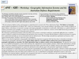 ANU – GIS – Workshop –Geographic Information Systems and the
Australian Defence Requirements
1987
The Strategic and Defence Studies Centre organized a two-day workshop
on Geographic Information Systems held on
20-21 August 1987 in the Combs Building at the Australian National
University. The purpose of the workshop was to discuss:
The current state of the art and the potential of GIS in Australia;
The requirements of the Australian Defence Force (ADF) for GIS;
The ways in which the ADF might make optimum use of GIS.
“The Government’s Defence policy and program is comprehensively covered in the Policy Information Paper, The Defence of Australia,
which I tabled in Parliament on 19 March 1987. At the core of that policy is the concept of defence self-reliance and a strategy of defence in
depth. Defence self-reliance in Australia’s strategic and unique geographic circumstances is achievable. Self-reliance as a goal is based on a
realistic assessment of our strengths, as well as on a rigorous appraisal of our weaknesses. It draws on the skilful harnessing of Australia’s
national resources in the defence of Australia and its interests.
The remoteness and harsh environment of the most likely areas of entry to Australia would pose considerable difficulties for a would-be
enemy as indeed it would for the development and operations of our own forces. To ensure that the balance is tilted in our favour we need to
know, understand and make use of our environment and our infrastructure. The knowledge and judicious exploitation of resources, both
natural and man-made, will play a vital role in any contingency.
While it is true that the importance of geographic information has long been recognised, little has been done in Australia to develop a
comprehensive geographic information system. Quite simply, until now, Australia’s defence policies have not accorded priority to
geographic information on Australia. The Policy Information Paper on defence clearly corrects that deficiency. The question now is how
are we to establish and maintain a system which will meet the comprehensive needs of defence planners. Much of the information is already
there. It has been compiled by various governmental and private bodies concerned with, for example, land use and resource applications.
What is required is good management to exploit this information and to fill any gaps in the particular requirements of defence.
Recent developments in technologies and systems relevant to geographic information systems show promise. Advances in data collection and
storage technologies as well as transmission and display systems point the way to defence planners having access to accurate and detailed
geographic information in the near future and at relatively low cost. A comprehensive geographic information system is vital to the
development of a national defence capability and consequently this book is a welcome contribution to this area of Australia’s defence effort. I
hope it will provide stimulus for further research and discussion”.
Kim C. Beazley
November 1987
The proceedings of the workshop were published in
1989 and included a foreword by the Minister for Defence,
the Honorable Kim C. Beazley.
Desmond Ball and Ross Babbage (eds),
Geographic Information Systems:
Defence Applications,
Brassey's Australia, 1989.
17
 
