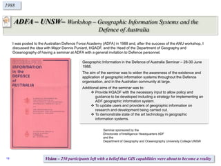 ADFA – UNSW– Workshop – Geographic Information Systems and the
Defence of Australia
1988
Seminar sponsored by the
Directorate of Intelligence Headquarters ADF
and the
Department of Geography and Oceanography University College UNSW
I was posted to the Australian Defence Force Academy (ADFA) in 1988 and, after the success of the ANU workshop, I
discussed the idea with Major Dennis Puniard, HQADF, and the Head of the Department of Geography and
Oceanography of having a seminar at ADFA with a general invitation to Defence personnel.
Geographic Information in the Defence of Australia Seminar – 28-30 June
1988.
The aim of the seminar was to widen the awareness of the existence and
application of geographic information systems throughout the Defence
organisation, and in the Australian community at large.
Additional aims of the seminar was to:
 Provide HQADF with the necessary input to allow policy and
guidance to be developed including a strategy for implementing an
ADF geographic information system.
 To update users and providers of geographic information on
research and development being carried out.
 To demonstrate state of the art technology in geographic
information systems.
Vision – 250 participants left with a belief that GIS capabilities were about to become a reality19
 