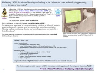 So, in 1980 I wrote the first draft of a paper titled Who or what is DES?”.
The abstract to the paper reads “an emergency situation, whether it be military in nature or
a natural disaster, often tests the speed of response of sub-units of an organisation.
Planning, staffing, coordinating, directing and controlling decisions are required in a
limited time frame”.
The paper examined the feasibility of developing a computer-based system that I called DES
(Defence Enquiry System).
VISIONARY IDEAS – DES
Types of queries, include:
 Show the location of 4 Fd Regt, RAA.
 List all airfields capable of taking C130 aircraft and located in 1MD.
 What is the status (trafficability) of the Bruce Highway between Tully and Cairns today?
Applications include:
 Route charting and assessment (land, maritime and air)
 Terrain analysis and site selection
 Shortest path algorithms
 Imagery, e.g. Orthophotomaps replaced by digital images
 Object recognition
It might be feasible that digital terrestrial cameras of the future could be used to identify features.
In December 1976 I was given the opportunity to undertake Long Term
Schooling at the Canberra College of Advanced Education (CCAE) by the
Director of Survey of Survey-Army (COL Jim Stedman). I was asked, on
completion of my course, to write a discussion paper on where I thought the
Royal Australian Survey Corps should be heading by DSVY-A
(COL John Hillier).
This paper was to provide a vision for the future.
Photo taken in December 1979 of [then] SSGT Bob Williams
Military symbols produced using TEKTRONIX PLOT10
software
Following 1970’s decade and hearing and talking to its Visionaries came a decade of opportunity
- A decade of innovation!
This directive, supplemented by exposure to 1970’s visionaries, provided my guidance for the next quarter of a century PLUS !
Towards a Virtual World and an Intelligent [Artificial] Cartographer
CCAE
RASVY
2
 