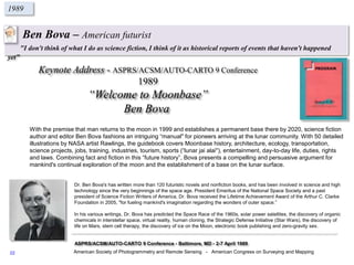 Ben Bova – American futurist
"I don't think of what I do as science fiction, I think of it as historical reports of events that haven't happened
yet”
1989
Keynote Address - ASPRS/ACSM/AUTO-CARTO 9 Conference
1989
“Welcome to Moonbase”
Ben Bova
American Society of Photogrammetry and Remote Sensing - American Congress on Surveying and Mapping
ASPRS/ACSM/AUTO-CARTO 9 Conference - Baltimore, MD - 2-7 April 1989
With the premise that man returns to the moon in 1999 and establishes a permanent base there by 2020, science fiction
author and editor Ben Bova fashions an intriguing “manual'' for pioneers arriving at the lunar community. With 50 detailed
illustrations by NASA artist Rawlings, the guidebook covers Moonbase history, architecture, ecology, transportation,
science projects, jobs, training, industries, tourism, sports (“lunar jai alai''), entertainment, day-to-day life, duties, rights
and laws. Combining fact and fiction in this “future history”, Bova presents a compelling and persuasive argument for
mankind's continual exploration of the moon and the establishment of a base on the lunar surface.
Dr. Ben Bova's has written more than 120 futuristic novels and nonfiction books, and has been involved in science and high
technology since the very beginnings of the space age. President Emeritus of the National Space Society and a past
president of Science Fiction Writers of America, Dr. Bova received the Lifetime Achievement Award of the Arthur C. Clarke
Foundation in 2005, "for fueling mankind's imagination regarding the wonders of outer space.”
In his various writings, Dr. Bova has predicted the Space Race of the 1960s, solar power satellites, the discovery of organic
chemicals in interstellar space, virtual reality, human cloning, the Strategic Defense Initiative (Star Wars), the discovery of
life on Mars, stem cell therapy, the discovery of ice on the Moon, electronic book publishing and zero-gravity sex.
22
 