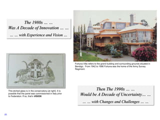 25
The 1980s … …
Was A Decade of Innovation … …
… … with Experience and Vision …
Then The 1990s … …
Would be A Decade of Uncertainty… …
… … with Changes and Challenges … …
Fortuna Villa refers to the grand building and surrounding grounds situated in
Bendigo. From 1942 to 1996 Fortuna was the home of the Army Survey
Regiment.
This etched glass is in the conservatory (at right). It is
possible that the panel was commissioned in Italy prior
to Federation. If so, that’s VISION.
 