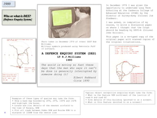 Who or what is DES?
[Defence Enquiry System]
1980
Typical object recognition enquiries might take the form:
• What is the feature 5KM north-west of the junction of
road A and road B?
• Give details of this building (pointed to on a screen).
• What is this feature (pointed to on a screen)?
Examples of these types of queries may take the form:
• Show a base map bounded by 20OS, 25OS, 130OE and 132OE
and highlight the bores.
• Locate and list details of the nearest airfield to
the town of Kyogle, NSW
• Plot all roads between Dubbo NSW and Bourke NSW to a
distance of 100KM from the centre line
A DEFENCE ENQUIRY SYSTEM (DES)
LT R.J.Williams
1980
The world is moving so fast these
days that the man who says it can’t
be done is generally interrupted by
someone doing it!
Elbert Hubbard
Circa 1890
In December 1976 I was given the
opportunity to undertake Long Term
Schooling at the Canberra College of
Advanced Education (CCAE) by the
Director of Survey-Army (Colonel Jim
Stedman).
I was asked, on completion of my
course, to write a discussion paper
on where I thought that the Corps
should be heading by DSVY-A (Colonel
John Hillier).
This paper is a re-typed copy of the
original paper with scanned copies of
the original illustrations.Photo taken in December 1979 of (then) SSGT Bob
Williams.
Military symbols produced using Tektronix PLOT
10 software.
4
 