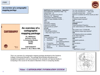 An overview of a
cartographic
mapping package
R.J.Williams
Bachelor of Arts
in Computing Studies
(CCAE)
AMAIC
CARTOGRAPHY
Volume 11 No.3 March 1980
1980
An overview of a cartographic
mapping package
This is an overview of a cartographic mapping package developed at the Canberra
College of Advanced Education. The package demonstrates educational and
navigational applications and was produced for the semester unit Special Studies in
Computing in the course for the award of Bachelor of Arts in Computing Studies.
Vision – CARTOGRAPHIC INFORMATION SYSTEM
MAPPACK Communications – Appendix 1
RUN MAPPACK; MAXPROCTIME = 30;
MAXIOTIME = 20
#Collect any printout from Print 6
#Running #? *Mappack*
Cartographic Mapping Package
Types of maps available include ….
Atlas
Strip map
Pre-history mapping
Distance to coastline
Which would you prefer?
ATLAS
Enter region
- If World type WORLD
- - Strip map of type A TO B
DARWIN
Enter projection number
0 … Orthographic 1 … Stereographic
2 … Gnomonic 3 … Postel
(Azimuthal Equidistant)
4 … Perspective 5 … Mercator
6 … Lambert (Cylindrical Equal Area)
7 … Bonne 8 … Sanson-Flamsteed
9 … Mollweide
3
You may nominate your scale options:
You may nominate your … Own scale
Computer printout size … A4 size
Maximum available size Which would you like?
A4
Map scale is 20,000,000
Is oblique aspect required?
YES
Place centred on?
DARWIN
Postel Equidistant Projection
Enter radial distance in 1000KM (max 20)
5
Map scale is now 1:75,000,000
Are distance range rings required?
YES
The following options are available
Enter YES if required …
Geographic data …
YES
Geographic graticule …
YES
Nomenclature …
NO
Legend …
YES
***MAPPACK running**
5
 