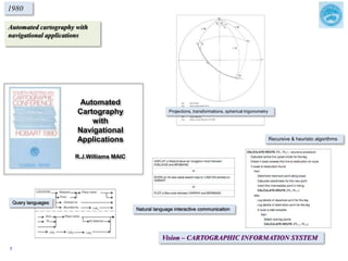 Automated cartography with
navigational applications
1980
Vision – CARTOGRAPHIC INFORMATION SYSTEM
Projections, transformations, spherical trigonometry
Natural language interactive communication
Query languages
Recursive & heuristic algorithms
Automated
Cartography
with
Navigational
Applications
R.J.Williams MAIC
7
 