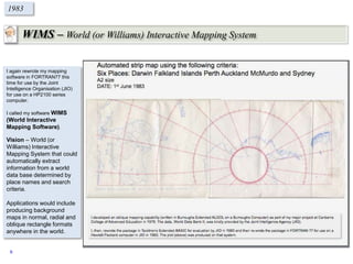 WIMS – World (or Williams) Interactive Mapping System
1983
I again rewrote my mapping
software in FORTRAN77 this
time for use by the Joint
Intelligence Organisation (JIO)
for use on a HP2100 series
computer.
I called my software WIMS
(World Interactive
Mapping Software).
Vision – World (or
Williams) Interactive
Mapping System that could
automatically extract
information from a world
data base determined by
place names and search
criteria.
Applications would include
producing background
maps in normal, radial and
oblique rectangle formats
anywhere in the world.
9
 