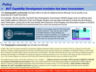 ‘Policy’ initiatives have ranged form Agreements to Instructions
Ø  BUT Capability Development evolution has been inconsistent
Policy
The Hydrographic community has been able to evolve its digital products although not as quickly or as
advanced as it could have been.
For example, “By the mid 80s, the North Sea Hydrographic Commission (NHSC) began work on defining what
was initially called an Electronic Chart and Display System and was later amended to include the all-important
word 'information', giving rise to the now familiar term Electronic Chart Display and Information System or ECDIS”
https://www.hydro-international.com/content/article/the-iho-s-role-in-the-development-of-ecdis
AusENC are encrypted using the IHO S-63 data
protection scheme. They can be used in IMO
compatible Electronic Chart Display and
Information Systems (ECDIS), or in smaller and
simpler compatible Electronic Chart Systems
(ECS) which can decrypt IHO S-63 data.
The Topographic community has not been so fortunate.
In May 1991, the Government introduced a Commercial Support Program (CSP) to promote the transfer of non-core support activities from
Defence to industry, emphasising that the CSP must be understood as part of wider initiatives to strengthen civil-military relations, which would
foster Australia’s strategic defence interests and its policy of self-reliance. The Royal Australian Survey Corps’Army Survey Regiment located at
Bortuna Villa, Bendigo was identified to undergo two separate commercial support reviews: one logistic (Tier One), the other technical (Tier
Two). The In-House Option was selected as the Preferred Commercial Option and the contract awarded in April 1994.
The implementation of the second CSP would prove to be “painful” … A Defence decision in November 1994 to introduce PROJECT PARARE
in two phases dramatically narrowed options. Phase One would establish the Army Topographical Support Establishment (ATSE) staffed by
defence civilians to conduct digital topographic tasks of Australian sovereign territory. It was decided that a study would be conducted to
determine the ADF’s total digital requirement including examination of core strategic non-sovereign tasks and another major capability
submission would precede the implementation of Phase Two.
The Royal Australian Survey Corps was disestablished in 1996 - Projects and initiatives would be poorly managed
 