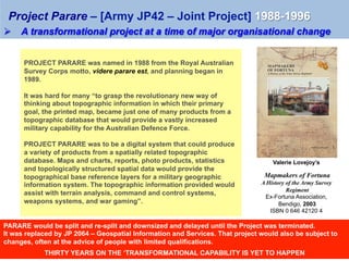 PROJECT PARARE was named in 1988 from the Royal Australian
Survey Corps motto, videre parare est, and planning began in
1989.
It was hard for many “to grasp the revolutionary new way of
thinking about topographic information in which their primary
goal, the printed map, became just one of many products from a
topographic database that would provide a vastly increased
military capability for the Australian Defence Force.
PROJECT PARARE was to be a digital system that could produce
a variety of products from a spatially related topographic
database. Maps and charts, reports, photo products, statistics
and topologically structured spatial data would provide the
topographical base reference layers for a military geographic
information system. The topographic information provided would
assist with terrain analysis, command and control systems,
weapons systems, and war gaming”.
	
Valerie Lovejoy’s
	
Mapmakers of Fortuna
A History of the Army Survey
Regiment
Ex-Fortuna Association,
Bendigo, 2003
ISBN 0 646 42120 4
Ø  A transformational project at a time of major organisational change
Project Parare – [Army JP42 – Joint Project] 1988-1996
PARARE would be split and re-split and downsized and delayed until the Project was terminated.
It was replaced by JP 2064 – Geospatial Information and Services. That project would also be subject to
changes, often at the advice of people with limited qualifications.
THIRTY YEARS ON THE ‘TRANSFORMATIONAL CAPABILITY IS YET TO HAPPEN
 
