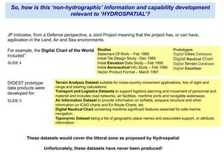 So, how is this ‘non-hydrographic’ information and capability development
relevant to ‘HYDROSPATIAL’?
JP indicates, from a Defence perspective, a Joint Project meaning that the project has, or can have,
application in the Land, Air and Sea environments.
For example, the Digital Chart of the World
Included”:
Studies
Statement Of Work – Feb 1989
Initial Tile Design Study - Dec 1989
Initial Elevation Data Study – Feb 1990
Initial Aeronautical Info Study – Feb 1990
Vector Product Format – March 1991
Prototypes
Digital Cities Database
Digital Nautical Chart
Digital Terrain Database
Digital Gazetteer
Terrain Analysis Dataset suitable for cross-country movement applications, line of sight and
range and bearing calculations.
Transport and Logistics Datasets to support logistics planning and movement of personnel and
materiel and includes road networks, air facilities, maritime ports and navigable waterways.
Air Information Dataset to provide information on airfields, airspace structure and other
information on ICAO charts and En Route Charts, etc.
Digital Nautical Chart containing maritime significant features essential for safe marine
navigation.
Toponymic Dataset being a list of geographic place names and associated support, or attribute,
information.
DIGEST prototype
data products were
developed for:
SLIDE 4
SLIDE 5
These datasets would cover the littoral zone as proposed by Hydrospatial
Unfortunately, these datasets have never been produced!
 