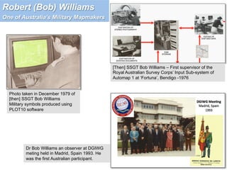 Photo taken in December 1979 of
[then] SSGT Bob Williams
Military symbols produced using
PLOT10 software
[Then] SSGT Bob Williams – First supervisor of the
Royal Australian Survey Corps’ Input Sub-system of
Automap 1 at ‘Fortuna’, Bendigo -1976
Dr Bob Williams an observer at DGIWG
meting held in Madrid, Spain 1993. He
was the first Australian participant.
Robert (Bob) Williams
One of Australia’s Military Mapmakers
 