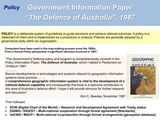 POLICY is a deliberate system of guidelines to guide decisions and achieve rational outcomes. A policy is a
statement of intent and is implemented as a procedure or protocol. Policies are generally adopted by a
governance body within an organization.
Ø  DCW (Digital Chart of the World) – Research and Development Agreement with Treaty status
Ø  DGIWG / DIGEST – Multi-national cooperation through formal agreement [Standards]
Ø  VaCWG / MGCP – Multi-national co-production through formal arrangements [geospatial database]
Computers have been used in the map-making process since the 1960s.
From a formal Policy perspective a significant stimulus occurred in 1987.
“The Government’s Defence policy and program is comprehensively covered in the
Policy Information Paper, The Defence of Australia, which I tabled in Parliament on
19 March 1987.
… … …
Recent developments in technologies and systems relevant to geographic information
systems show promise. … …
A comprehensive geographic information system is vital to the development of a
national defence capability and consequently this book is a welcome contribution to
this area of Australia’s defence effort. I hope it will provide stimulus for further research
and discussion”.
Kim C. Beazley, November 1987
Then followed:
Government Information Paper
“The Defence of Australia”, 1987
Policy
 