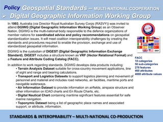In 1993, Australia (via Director Royal Australian Survey Corps (RASVY)) was invited to
attend DGIWG (Digital Geographic Information Working Group) as an Observer
Nation. DGIWG is the multi-national body responsible to the defence organizations of
member nations for coordinated advice and policy recommendations on geospatial
standardization issues. It will meet coalition interoperability challenges by creating the
standards and procedures required to enable the provision, exchange and use of
standardized geospatial information.
DGIWG is the custodian of DIGEST (Digital Geographic Information Exchange
Standard). DIGEST includes a structure known as VRF (Vector Relational Format) and
a Feature and Attribute Coding Catalog (FACC).
2001
In addition to work regarding standards, DGIWG develops data products including:
• Terrain Analysis Dataset suitable for cross-country movement applications, line
of sight and range and bearing calculations.
• Transport and Logistics Datasets to support logistics planning and movement of
personnel and materiel and includes road networks, air facilities, maritime ports and
navigable waterways.
• Air Information Dataset to provide information on airfields, airspace structure and
other information on ICAO charts and En Route Charts, etc.
• Digital Nautical Chart containing maritime significant features essential for safe
marine navigation.
• Toponymic Dataset being a list of geographic place names and associated
support, or attribute, information.
STANDARDS	&	INTEROPRABILITY	–	MULTI-NATIONAL	CO-PRODUCTION	
FACC
10 categories
50 sub-categories
270 features
460 attributes
4000 attribute values
Geospatial Standards – MULTI-NATIONAL COOPERATION
Ø  Digital Geographic Information Working Group
Policy
 