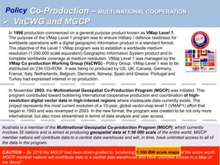 In November 2003, the Multinational Geospatial Co-Production Program (MGCP) was initiated. This
program contributed toward bolstering international cooperative production and coordination of high-
resolution digital vector data in high-interest regions where inadequate data currently exists. The
project represents the most current evolution of a 10-year, global vector-map level 1 (VMAP1) effort that
began in 1993 and was revamped in 2003. In the new format, the program was created to be not only more
international, but also more streamlined in terms of data analysis and user access.
Australia is a member of the Multinational Geospatial Co-production Program (MGCP), which currently
involves 32 nations and is aimed at producing geospatial data at 1:50 000 scale of the entire world. MGCP
member nations will contribute data to a central data warehouse and will, in time, have unlimited access to all of
the data in the program.
In 1996 production commenced on a general purpose product known as VMap Level 1.
The purpose of the VMap Level 1 program was to ensure military / defence readiness for
worldwide operations with a digital geographic information product in a standard format.
The objective of the Level 1 VMap program was to establish a worldwide medium
resolution (1:250,000 scale equivalent) Geographic Information System product and to
complete worldwide coverage at medium resolution. VMap Level 1 was managed by the
VMap Co production Working Group (VaCWG) - Policy Group. VMap Level 1 was to be
distributed on 234 CD-ROM. It was being co produced by US, UK, Canada, Germany,
France, Italy, Netherlands, Belgium, Denmark, Norway, Spain and Greece. Portugal and
Turkey had expressed interest in co production.
2001
Co-Production – MULTI-NATIONAL COOPERATION
Ø  VaCWG and MGCP
Policy
CAUTION – By 2016 the MGCP had been down-graded to “producing 1:100 000 scale maps of the entire world.
MGCP member nations will contribute data to a central data warehouse and have unlimited access to a Map of
the World”.
 