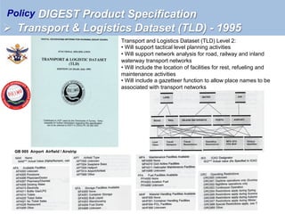 Transport and Logistics Dataset (TLD) Level 2:
• Will support tactical level planning activities
• Will support network analysis for road, railway and inland
waterway transport networks
• Will include the location of facilities for rest, refueling and
maintenance activities
• Will include a gazetteer function to allow place names to be
associated with transport networks
GB 005 Airport Airfield / Airstrip
DIGEST Product Specification
Ø  Transport & Logistics Dataset (TLD) - 1995
Policy
 
