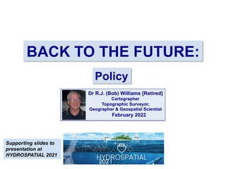 BACK TO THE FUTURE:
Policy
Dr R.J. (Bob) Williams [Retired]
Cartographer
Topographic Surveyor,
Geographer & Geospatial Scientist
February 2022
Supporting slides to
presentation at
HYDROSPATIAL 2021
 