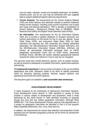 11
such as roads, railroads, canals and navigable waterways, air facilities,
maritime ports, and so on, and may be combined with user supplied
data to support additional logistics planning requirements.
• Terrain Analysis. The requirements for the Terrain Analysis Dataset
(TAD) are those features and attributes needed to perform traditional
military terrain analysis, including cross-country movement, line of sight
and range and bearing calculations. TAD is actually a combination of
several datasets - Background Display Data or GEOMAP, Digital
Nautical Chart (DNC) and Digital Terrain Elevation Data (DTED).
• Air Information. The requirements for the Air Information Dataset
(AID) are to provide a graphic database of airspace structures and
vertical obstructions on the terrain for low to very low altitude, Visual
Flight Rules (VFR), and Instrument Flight Rules (IFR) for flight
operation and planning use. AID comprises two subsets distributed
separately: the AID-Aeronautical Information Subset (AID-Aero) and
the AID-Obstruction Information Subset (AID-Obs). AID-Aero will
contain all aeronautical information portrayed both on NATO
designated aeronautical charts and on ICAO charts, particularly
EnRoute Charts. AID-Obs will contain selected geographical features
required for safety and reference in low to very low air navigation.
The services could also include electronic queries, such as spatial analysis;
as well as access to catalogues of available information, spatial data expertise
and training.
Of fundamental importance in the provision of analysis is the use of certified
applications and tools. Research needs to be done to identify processes
useful for browsing, planning systems, decision support systems, and
operational command and control systems.
The long-term goal is to establish a user accessible data warehouse.
EVOLUTIONARY DEVELOPMENT
A report prepared by the Directorate of Operational Information Systems,
Force Development (Joint) Branch in 1994 identified in excess of thirty
projects in various stages of development and acquisition, while a study
sponsored by the same branch in 1993 identified hundreds of separate
groups and units that use military geographic information. Although DI(G)
ADMIN 05-1 The Force Development Process requires that dependencies of
a project on geographic information be identified in Part 2 of the project's
Major Capability Submission, few, if any, have done so.
In addition, the requirements for routine data collection and production of both
standard and non-standard geographic products will be driven by assessment
of the following:
 