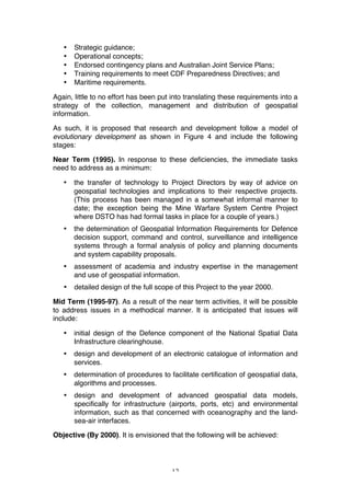 12
• Strategic guidance;
• Operational concepts;
• Endorsed contingency plans and Australian Joint Service Plans;
• Training requirements to meet CDF Preparedness Directives; and
• Maritime requirements.
Again, little to no effort has been put into translating these requirements into a
strategy of the collection, management and distribution of geospatial
information.
As such, it is proposed that research and development follow a model of
evolutionary development as shown in Figure 4 and include the following
stages:
Near Term (1995). In response to these deficiencies, the immediate tasks
need to address as a minimum:
• the transfer of technology to Project Directors by way of advice on
geospatial technologies and implications to their respective projects.
(This process has been managed in a somewhat informal manner to
date; the exception being the Mine Warfare System Centre Project
where DSTO has had formal tasks in place for a couple of years.)
• the determination of Geospatial Information Requirements for Defence
decision support, command and control, surveillance and intelligence
systems through a formal analysis of policy and planning documents
and system capability proposals.
• assessment of academia and industry expertise in the management
and use of geospatial information.
• detailed design of the full scope of this Project to the year 2000.
Mid Term (1995-97). As a result of the near term activities, it will be possible
to address issues in a methodical manner. It is anticipated that issues will
include:
• initial design of the Defence component of the National Spatial Data
Infrastructure clearinghouse.
• design and development of an electronic catalogue of information and
services.
• determination of procedures to facilitate certification of geospatial data,
algorithms and processes.
• design and development of advanced geospatial data models,
specifically for infrastructure (airports, ports, etc) and environmental
information, such as that concerned with oceanography and the land-
sea-air interfaces.
Objective (By 2000). It is envisioned that the following will be achieved:
 