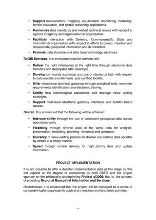 14
• Support measurement, mapping, visualisation, monitoring, modelling,
terrain evaluation, and spatial reasoning applications.
• Harmonise data standards and related technical issues with respect to
agency to agency and organisation to organisation.
• Facilitate interaction with Defence, Commonwealth, State and
international organisation with respect to efforts to collect, maintain and
disseminate geospatial information and its metadata.
• Promote data structure and data base technology advances.
ReGIS Services. It is envisioned that the services will:
• Deliver the right information at the right time through electronic data
transfers and deployable MGI desktops.
• Develop community exchange and use of standards both with respect
to data models and elements, and certified toolkits.
• Offer responsive technical guidance through analytical tools, improved
requirements identification and electronic training.
• Certify new technological capabilities and manage value adding
strategies.
• Support multi-level electronic gateway interfaces and bulletin board
access.
Overall. It is envisioned that the following will be achieved:
• Interoperability through the use of consistent geospatial data across
operational units.
• Flexibility through diverse uses of the same data for analysis,
presentation, modelling, planning, rehearsal and operation.
• Currency of value-adding policies for diverse and remote data updates
by others in a timely manner.
• Speed through on-line delivery for high priority data and update
information.
PROJECT IMPLEMENTATION
It is not possible to offer a detailed implementation plan at this stage as this
will depend on the degree of acceptance by both DSTO and the project
sponsor on the philosophy underpinning Project gi2000; that is, the concept
of providing Regional Geospatial Information and Services.
Nevertheless, it is envisioned that the project will be managed as a series of
concurrent tasks organised through short, medium and long term activities.
 