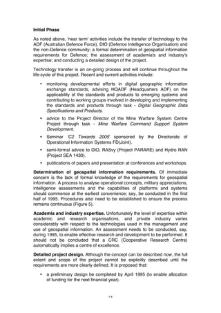 15
Initial Phase
As noted above, 'near term' activities include the transfer of technology to the
ADF (Australian Defence Force), DIO (Defence Intelligence Organisation) and
the non-Defence community; a formal determination of geospatial information
requirements for Defence; the assessment of academia's and industry's
expertise; and conducting a detailed design of the project.
Technology transfer is an on-going process and will continue throughout the
life-cycle of this project. Recent and current activities include:
• monitoring developmental efforts in digital geographic information
exchange standards, advising HQADF (Headquarters ADF) on the
applicability of the standards and products to emerging systems and
contributing to working groups involved in developing and implementing
the standards and products through task - Digital Geographic Data
Specifications and Products.
• advice to the Project Director of the Mine Warfare System Centre
Project through task - Mine Warfare Command Support System
Development.
• Seminar 'C2 Towards 2005' sponsored by the Directorate of
Operational Information Systems FD(Joint).
• semi-formal advice to DIO, RASvy (Project PARARE) and Hydro RAN
(Project SEA 1430).
• publications of papers and presentation at conferences and workshops.
Determination of geospatial information requirements. Of immediate
concern is the lack of formal knowledge of the requirements for geospatial
information. A process to analyse operational concepts, military appreciations,
intelligence assessments and the capabilities of platforms and systems
should commence at the earliest convenience; say, be conducted in the first
half of 1995. Procedures also need to be established to ensure the process
remains continuous (Figure 5).
Academia and industry expertise. Unfortunately the level of expertise within
academic and research organisations, and private industry varies
considerably with respect to the technologies used in the management and
use of geospatial information. An assessment needs to be conducted, say,
during 1995, to enable effective research and development to be performed. It
should not be concluded that a CRC (Cooperative Research Centre)
automatically implies a centre of excellence.
Detailed project design. Although the concept can be described now, the full
extent and scope of the project cannot be explicitly described until the
requirements are more clearly defined. It is proposed that:
• a preliminary design be completed by April 1995 (to enable allocation
of funding for the next financial year).
 
