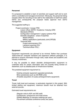 18
Personnel
It is proposed to establish a team of scientists and support staff and to work
within a controlled and managed environment. Obviously, the personnel listing
includes either the recruiting of new staff or the reallocation of staff from within
DSTO and consequently the proposal needs approval from DSTO
management.
The suggested staffing is:
Project coordinator / manger PRS
Liaison officer (DSTO / Academia / Industry) SRS
Standards SPO(C)
Configuration management / Legacy systems PO2
Scientific disciplines - areas of expertise
MC&G SPO(C)
Military applications (particularly Joint) SPO(B)
Technical clerk
Project administration PO1
Literature searches PO1
Technical officer ITO( )
Equipment
Equipment requirements are planned to be minimal. Rather than purchase
'state-of-the-art' computer hardware and expensive software packages, it is
planned to acquire information through visits, trade shows and academic and
industry involvement.
It may be possible to obtain obsolete photogrammetric equipment to
undertake tests for certain information sets not currently being worked on
elsewhere; such as detailed plots of infrastructure facilities.
The predicted equipment requirement is:
Existing computer equipment upgraded periodically
Minor peripherals (such as CD-ROM units)
(Possible acquisition of surplus photogrammetric equipment)
Travel
Travel, both local and overseas, is particularly important in this project. With
limited staffing and equipment, maximum benefit must be obtained from
external sources.
Estimated travel requirements are:
(Regular visits to ADF and DIO staff)
Conferences, symposiums and trade shows
DGIWG Meetings (2 overseas meetings per year)
Pre-eminent overseas conference (every two years)
 