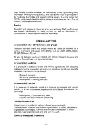 19
Note: Should Australia be offered full membership to the Digital Geographic
Information Working Group (DGIWG), the opportunity exists to participate in
the Technical Committee and special working groups. It seems logical that
DSTO's involvement should be at that technical level where we can influence
research and development issues.
Training
Education and training is viewed as a two way process. Staff need training,
say through participation on short courses, as well as contributing in
presentations at universities and technical workshops.
EXTERNAL ACTIVITIES
Involvement of other DSTO divisions and groups
Research activities within this project transit the areas of expertise of a
number of divisions and groups within DSTO, such as LSOD, C3ISE, CSSG,
IM, ISG, SSA and HCI Lab.
As yet, no dialogue has been initiated with Chiefs, Research Leaders and
Heads of Groups to plan a program of activities.
Involvement of academia
It is proposed to establish formal and informal agreements with academic
institutions having recognition as centres of excellence in relevant scientific
disciplines. Involvement can be through:
Research contracts
Reciprocal seminars/workshops
Development of training packages
Involvement of industry
It is proposed to establish formal and informal agreements with private
industry, of known competence in geospatial technologies. Involvement can
be through:
Development of prototypes and pilots
Contract data acquisition and processing
Collaborative activities
It is proposed to establish formal and informal agreements with
Commonwealth, state and international organisations, of known competence
in geospatial technologies. Activities may include harmonisation of similar
activities, regional pilot projects and long-term research.
Summary of resource expenditure
 