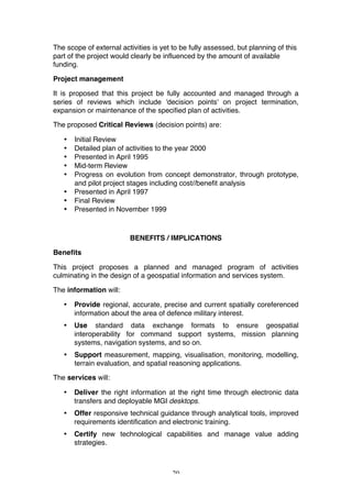 20
The scope of external activities is yet to be fully assessed, but planning of this
part of the project would clearly be influenced by the amount of available
funding.
Project management
It is proposed that this project be fully accounted and managed through a
series of reviews which include 'decision points' on project termination,
expansion or maintenance of the specified plan of activities.
The proposed Critical Reviews (decision points) are:
• Initial Review
• Detailed plan of activities to the year 2000
• Presented in April 1995
• Mid-term Review
• Progress on evolution from concept demonstrator, through prototype,
and pilot project stages including cost//benefit analysis
• Presented in April 1997
• Final Review
• Presented in November 1999
BENEFITS / IMPLICATIONS
Benefits
This project proposes a planned and managed program of activities
culminating in the design of a geospatial information and services system.
The information will:
• Provide regional, accurate, precise and current spatially coreferenced
information about the area of defence military interest.
• Use standard data exchange formats to ensure geospatial
interoperability for command support systems, mission planning
systems, navigation systems, and so on.
• Support measurement, mapping, visualisation, monitoring, modelling,
terrain evaluation, and spatial reasoning applications.
The services will:
• Deliver the right information at the right time through electronic data
transfers and deployable MGI desktops.
• Offer responsive technical guidance through analytical tools, improved
requirements identification and electronic training.
• Certify new technological capabilities and manage value adding
strategies.
 