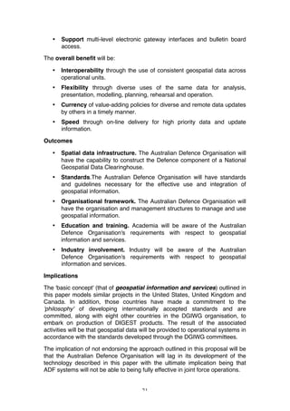 21
• Support multi-level electronic gateway interfaces and bulletin board
access.
The overall benefit will be:
• Interoperability through the use of consistent geospatial data across
operational units.
• Flexibility through diverse uses of the same data for analysis,
presentation, modelling, planning, rehearsal and operation.
• Currency of value-adding policies for diverse and remote data updates
by others in a timely manner.
• Speed through on-line delivery for high priority data and update
information.
Outcomes
• Spatial data infrastructure. The Australian Defence Organisation will
have the capability to construct the Defence component of a National
Geospatial Data Clearinghouse.
• Standards.The Australian Defence Organisation will have standards
and guidelines necessary for the effective use and integration of
geospatial information.
• Organisational framework. The Australian Defence Organisation will
have the organisation and management structures to manage and use
geospatial information.
• Education and training. Academia will be aware of the Australian
Defence Organisation's requirements with respect to geospatial
information and services.
• Industry involvement. Industry will be aware of the Australian
Defence Organisation's requirements with respect to geospatial
information and services.
Implications
The 'basic concept' (that of geospatial information and services) outlined in
this paper models similar projects in the United States, United Kingdom and
Canada. In addition, those countries have made a commitment to the
'philosophy' of developing internationally accepted standards and are
committed, along with eight other countries in the DGIWG organisation, to
embark on production of DIGEST products. The result of the associated
activities will be that geospatial data will be provided to operational systems in
accordance with the standards developed through the DGIWG committees.
The implication of not endorsing the approach outlined in this proposal will be
that the Australian Defence Organisation will lag in its development of the
technology described in this paper with the ultimate implication being that
ADF systems will not be able to being fully effective in joint force operations.
 