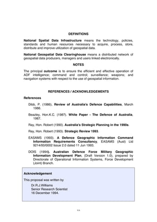 22
DEFINITIONS
National Spatial Data Infrastructure means the technology, policies,
standards and human resources necessary to acquire, process, store,
distribute and improve utilization of geospatial data.
National Geospatial Data Clearinghouse means a distributed network of
geospatial data producers, managers and users linked electronically.
NOTES
The principal outcome is to ensure the efficient and effective operation of
ADF intelligence; command and control; surveillance; weapons; and
navigation systems with respect to the use of geospatial information.
REFERENCES / ACKNOWLEDGEMENTS
References
Dibb, P. (1986), Review of Australia's Defence Capabilities, March
1986.
Beazley, Hon.K.C. (1987). White Paper - The Defence of Australia,
1987.
Ray, Hon. Robert (1990). Australia's Strategic Planning in the 1990s.
Ray, Hon. Robert (1993). Strategic Review 1993.
EASAMS (1993). A Defence Geographic Information Command
Information Requirements Consultancy, EASAMS (Aust) Ltd
9214/00/0002 Issue 2.0 dated 11 Jun 1993.
DOIS (1994). Australian Defence Force Military Geographic
Information Development Plan, (Draft Version 1.0), prepared by
Directorate of Operational Information Systems, Force Development
(Joint) Branch.
Acknowledgement
This proposal was written by
Dr.R.J.Williams
Senior Research Scientist
16 December 1994.
 