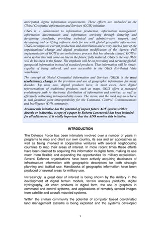 3
anticipated digital information requirements. These efforts are embodied in the
Global Geospatial Information and Services (GGIS) initiative.
GGIS is a commitment to information production, information management,
information dissemination and information servicing through fostering and
developing standards, providing technical and administrative support, and
developing and certifying software tools for use with global geospatial information.
GGIS encompasses current production and distribution and is very much a part of the
organisational change and digital production modification of the Agency. Full
implementation of GGIS is an evolutionary process that has already started. GGIS is
not a system that will come on line in the future; fully matured, GGIS is the way DMA
will do business in the future. The emphasis will be on providing and servicing global,
geospatial information instead of standard products. That information will be timely,
capable of being tailored, and user accessible in the GGIS distributed 'data
warehouse'.
The concept of Global Geospatial Information and Services (GGIS) is the most
revolutionary change in the provision and use of geographic information for many
decades. Up until now, digital products have, in most cases, been digital
representations of traditional products, such as maps. GGIS offers a managed
evolutionary path to electronic distribution of information and services, as well as
effectively addressing interoperability issues. The vision, and the road map to achieve
it, will facilitate joint interoperability for the Command, Control, Communications
and Intelligence (C4I) community.
Because this initiative has the potential of impact future ADF systems (either
directly or indirectly), a copy of a paper by Roberta Lenczowski has been included
for all addressees. It is vitally important that the ADO monitor this initiative.
INTRODUCTION
The Defence Force has been intimately involved over a number of years in
programs to map and chart our own country, its sea and air approaches as
well as being involved in cooperative ventures with several neighbouring
countries to map their areas of interest. In more recent times these efforts
have been directed to acquiring this information in digital form, making its use
much more flexible and expanding the opportunities for military exploitation.
Several Defence organisations have been actively acquiring databases of
infrastructure information with geographic descriptors for both strategic
planning and tactical use. Handbooks of geographic information have been
produced of several areas for military use.
Increasingly, a great deal of interest is being shown by the military in the
development of digital terrain models, terrain analysis products, digital
hydrography, air chart products in digital form, the use of graphics in
command and control systems, and applications of remotely sensed images
from satellite and aircraft mounted systems.
Within the civilian community the potential of computer based coordinated
land management systems is being exploited and the systems developed
 