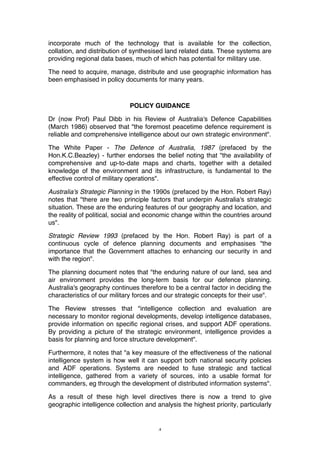 4
incorporate much of the technology that is available for the collection,
collation, and distribution of synthesised land related data. These systems are
providing regional data bases, much of which has potential for military use.
The need to acquire, manage, distribute and use geographic information has
been emphasised in policy documents for many years.
POLICY GUIDANCE
Dr (now Prof) Paul Dibb in his Review of Australia's Defence Capabilities
(March 1986) observed that "the foremost peacetime defence requirement is
reliable and comprehensive intelligence about our own strategic environment".
The White Paper - The Defence of Australia, 1987 (prefaced by the
Hon.K.C.Beazley) - further endorses the belief noting that "the availability of
comprehensive and up-to-date maps and charts, together with a detailed
knowledge of the environment and its infrastructure, is fundamental to the
effective control of military operations".
Australia's Strategic Planning in the 1990s (prefaced by the Hon. Robert Ray)
notes that "there are two principle factors that underpin Australia's strategic
situation. These are the enduring features of our geography and location, and
the reality of political, social and economic change within the countries around
us".
Strategic Review 1993 (prefaced by the Hon. Robert Ray) is part of a
continuous cycle of defence planning documents and emphasises "the
importance that the Government attaches to enhancing our security in and
with the region".
The planning document notes that "the enduring nature of our land, sea and
air environment provides the long-term basis for our defence planning.
Australia's geography continues therefore to be a central factor in deciding the
characteristics of our military forces and our strategic concepts for their use".
The Review stresses that "intelligence collection and evaluation are
necessary to monitor regional developments, develop intelligence databases,
provide information on specific regional crises, and support ADF operations.
By providing a picture of the strategic environment, intelligence provides a
basis for planning and force structure development".
Furthermore, it notes that "a key measure of the effectiveness of the national
intelligence system is how well it can support both national security policies
and ADF operations. Systems are needed to fuse strategic and tactical
intelligence, gathered from a variety of sources, into a usable format for
commanders, eg through the development of distributed information systems".
As a result of these high level directives there is now a trend to give
geographic intelligence collection and analysis the highest priority, particularly
 