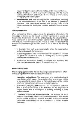 6
industry and commerce, health and medical, and recreational themes.
• Terrain intelligence which is primarily concerned with the natural
features of the terrain, and includes themes related to physiography,
hydrography and oceanography.
• Environmental data. This grouping includes characteristics pertaining
to the environment which, at this point in the evolution of geographic
databases, have been largely ignored. This grouping could include
details describing the atmosphere, climates, weather conditions and so
on.
Data representation
When considering defence requirements for geographic information, the
knowledge of terrain and its impact on military operations is viewed as
fundamental. The terrain is not only the land surface but the natural and man-
made features on or beneath the surface; features which can be described
with attributes pertinent in assessing the conduct of battle. The defence force
therefore requires knowledge about the terrain in one or more of the following
forms:
• in descriptive form such as a map or display where the image is clear
and unambiguous to the human eye;
• as discrete positional data, where the relationship established between
two points or a number of points is unambiguous, as in navigation
systems and elevation models;
• as relational terrain data, enabling its analysis and evaluation with
other data pertinent to the conduct of military operations.
Areas of application
The emerging applications for the use of digital geographic information (often
termed geospatial information) can be summarised as:
• Navigation and guidance. The requirement is for positional data and
map displays which support the navigation of an air or ground vehicle
or sea vessel and which is linked to the integral system of the vehicle
which may include terrain referenced navigation systems.
• Surveillance, targeting and weapons. The requirement is for terrain
data to support surveillance of the battlefield for the acquisition of
targets. Terrain data is also required in planning and siting of some
weapon systems.
• Command, control and communications. The state of the art in
information technology itself is driving this requirement for army and air
force command and control systems. The need extends from simple
background map displays to the sophistication of terrain analysis
databases.
 