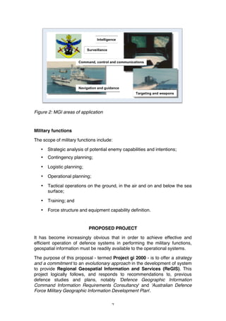 7
Figure 2: MGI areas of application
Military functions
The scope of military functions include:
• Strategic analysis of potential enemy capabilities and intentions;
• Contingency planning;
• Logistic planning;
• Operational planning;
• Tactical operations on the ground, in the air and on and below the sea
surface;
• Training; and
• Force structure and equipment capability definition.
PROPOSED PROJECT
It has become increasingly obvious that in order to achieve effective and
efficient operation of defence systems in performing the military functions,
geospatial information must be readily available to the operational systems.
The purpose of this proposal - termed Project gi 2000 - is to offer a strategy
and a commitment to an evolutionary approach in the development of system
to provide Regional Geospatial Information and Services (ReGIS). This
project logically follows, and responds to recommendations to, previous
defence studies and plans, notably 'Defence Geographic Information
Command Information Requirements Consultancy' and 'Australian Defence
Force Military Geographic Information Development Plan'.
Navigation and guidance
Intelligence
Surveillance
Command, control and communications
Targeting and weapons
 