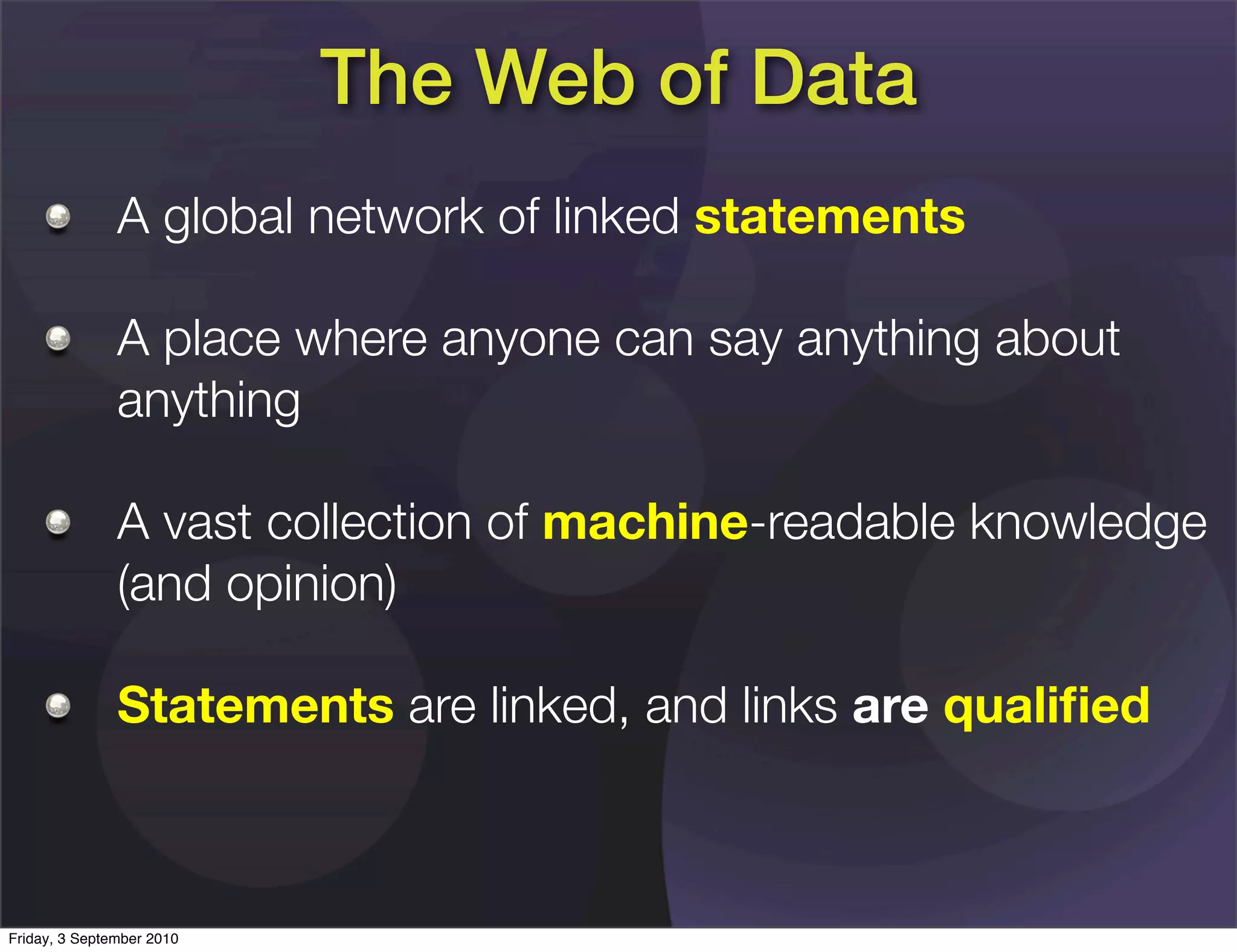 The Web of Data
               A global network of linked statements

               A place where anyone can say anything about
               anything

               A vast collection of machine-readable knowledge
               (and opinion)

               Statements are linked, and links are qualiﬁed



Friday, 3 September 2010
 
