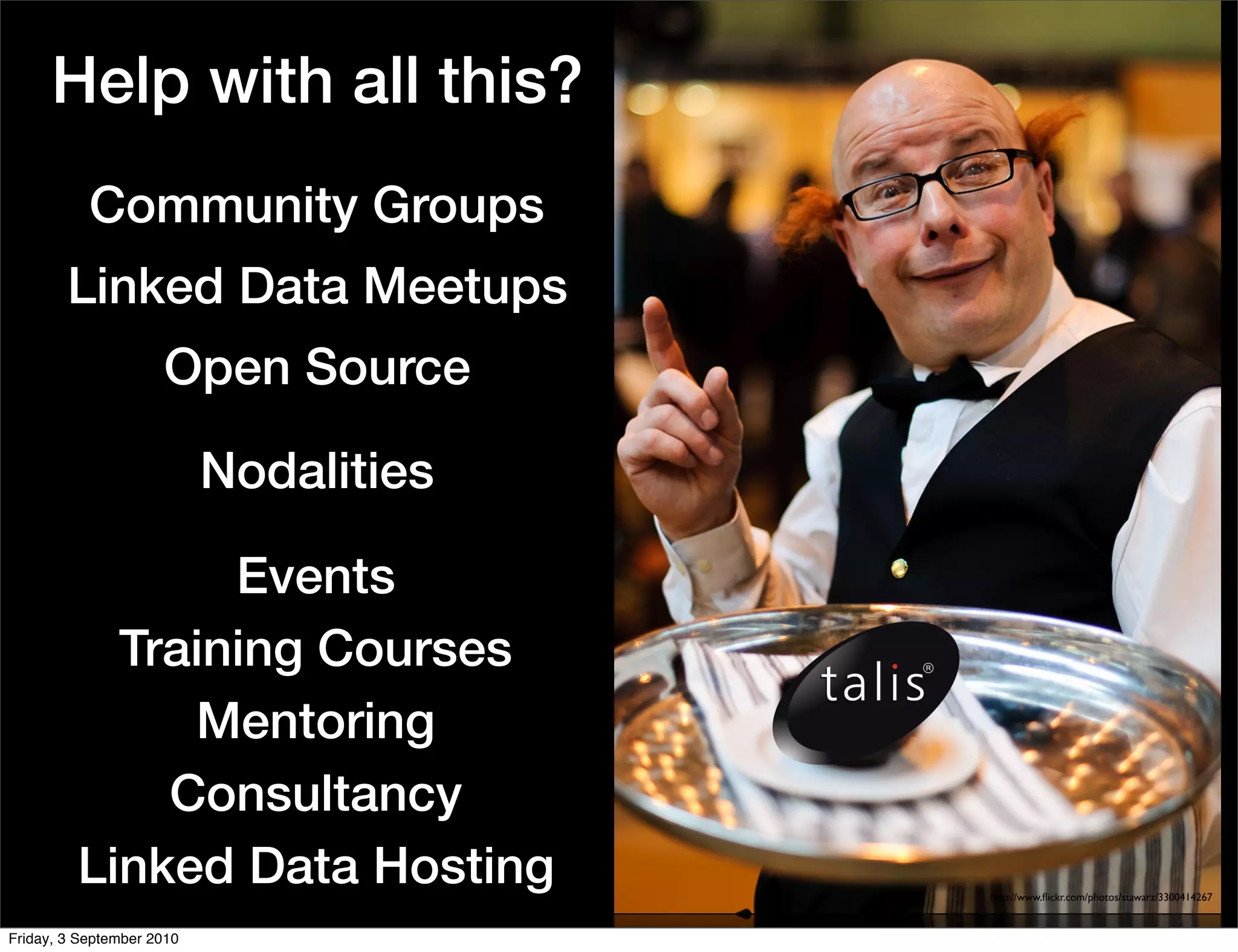 Help with all this?
           Community Groups
        Linked Data Meetups
                     Open Source

                           Nodalities

                Events
           Training Courses
              Mentoring
             Consultancy
         Linked Data Hosting            http://www.ﬂickr.com/photos/stawarz/3300414267


Friday, 3 September 2010
 
