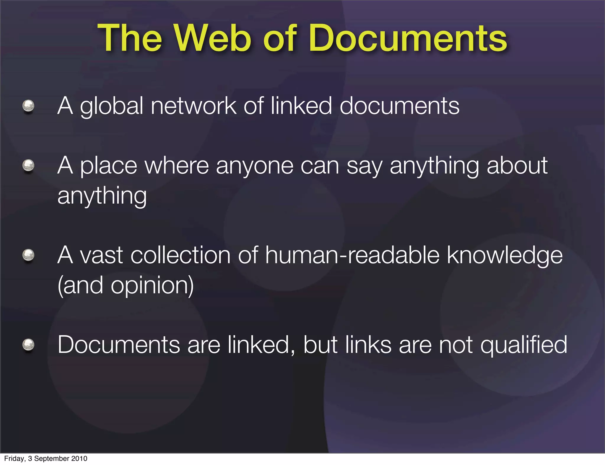 The Web of Documents
               A global network of linked documents

               A place where anyone can say anything about
               anything

               A vast collection of human-readable knowledge
               (and opinion)

               Documents are linked, but links are not qualiﬁed



Friday, 3 September 2010
 