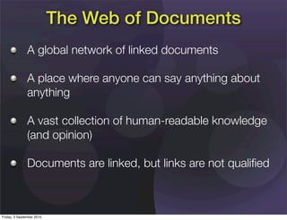 The Web of Documents
               A global network of linked documents

               A place where anyone can say anything about
               anything

               A vast collection of human-readable knowledge
               (and opinion)

               Documents are linked, but links are not qualiﬁed



Friday, 3 September 2010
 