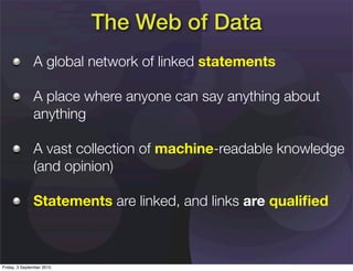 The Web of Data
               A global network of linked statements

               A place where anyone can say anything about
               anything

               A vast collection of machine-readable knowledge
               (and opinion)

               Statements are linked, and links are qualiﬁed



Friday, 3 September 2010
 