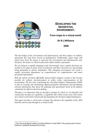 1
DEVELOPING THE
GEOSPATIAL
ENVIRONMENT:
From maps to a virtual world1
Dr R.J.Williams
2000
The knowledge of the environment and infrastructure and their impact on military
operations has long been viewed as fundamental. Traditionally, paper maps and
charts have been the means to represent the environment and infrastructure and,
therefore, the means on which to plan and conduct military operations.
We are living in a rapidly changing world. Increasingly, more complex decisions are
needed to be made at many levels of authority and these decisions are increasingly
being demanded in shorter timeframes. This changing environment will create a
rapidly increasing dependence on comprehensive on comprehensive and smart
geospatial information.
With the advent of small, affordable and powerful computer systems it has become
possible for military decision-makers to utilise richer representations of the
environment. The key issue confronting the Australian Defence Organisation (ADO)
is that of creating and maintaining digital geospatial information and distributing
relevant information that meets the planning and operational needs of the defence
community for effective decision-making.
Therefore, it is imperative that we develop a strategy by which we can logically and
realistically develop our capability; a capability that within twenty years will consist
of a virtual world which will provide the foundation for the future digital battlespace.
This paper provides a vision and a strategy that advances the capability of the ADO
from the current state through to a virtual world.
																																																								
1 The Technical Report written by Dr Bob Williams in April 2000. The purpose was to inform
Defence’s capability development process.
 