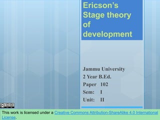 Ericson’s
Stage theory
of
development
Jammu University
2 Year B.Ed.
Paper 102
Sem: I
Unit: II
This work is licensed under a Creative Commons Attribution-ShareAlike 4.0 International
License.
 