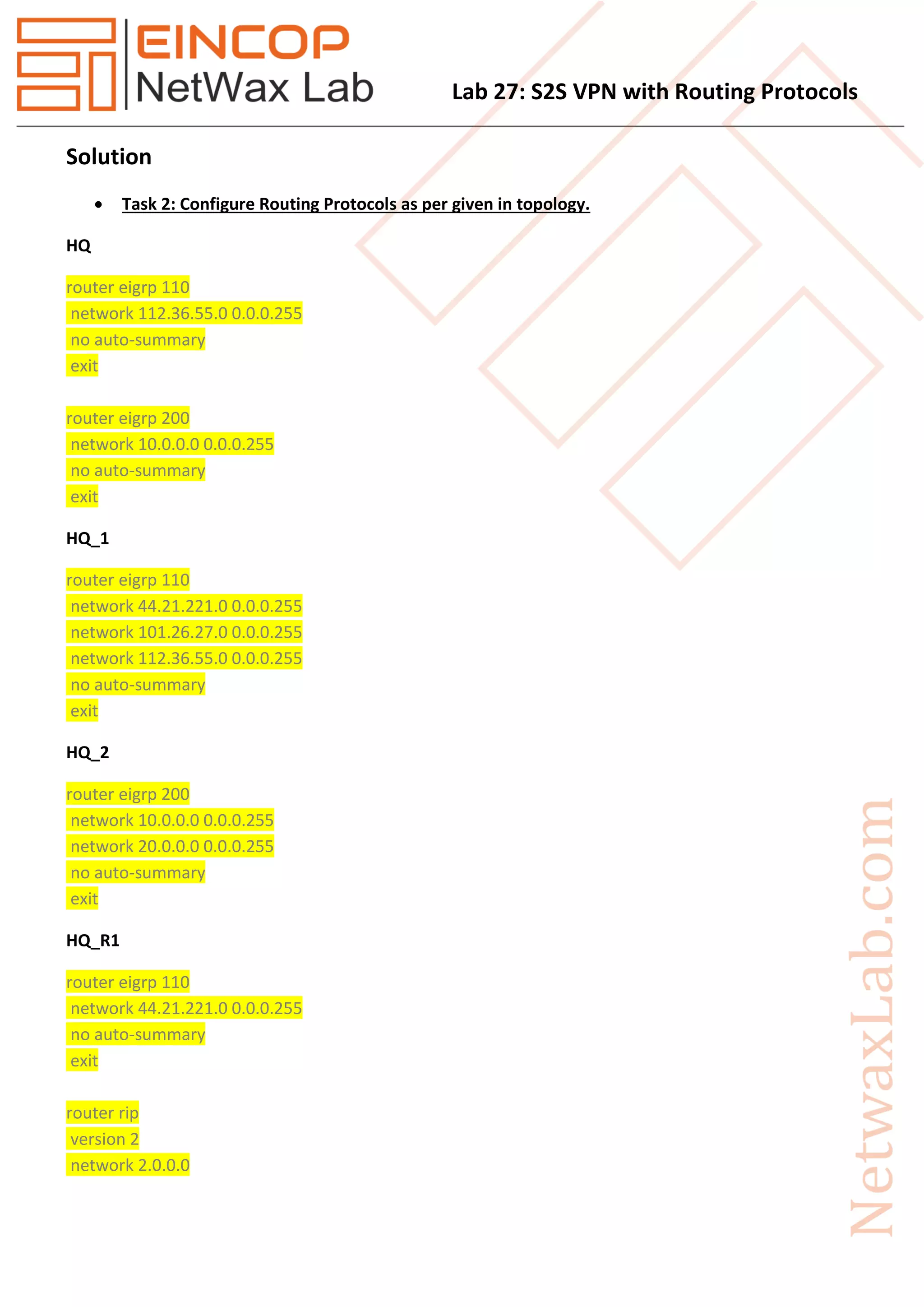 Lab 27: S2S VPN with Routing Protocols
Solution
 Task 2: Configure Routing Protocols as per given in topology.
HQ
router eigrp 110
network 112.36.55.0 0.0.0.255
no auto-summary
exit
router eigrp 200
network 10.0.0.0 0.0.0.255
no auto-summary
exit
HQ_1
router eigrp 110
network 44.21.221.0 0.0.0.255
network 101.26.27.0 0.0.0.255
network 112.36.55.0 0.0.0.255
no auto-summary
exit
HQ_2
router eigrp 200
network 10.0.0.0 0.0.0.255
network 20.0.0.0 0.0.0.255
no auto-summary
exit
HQ_R1
router eigrp 110
network 44.21.221.0 0.0.0.255
no auto-summary
exit
router rip
version 2
network 2.0.0.0
 