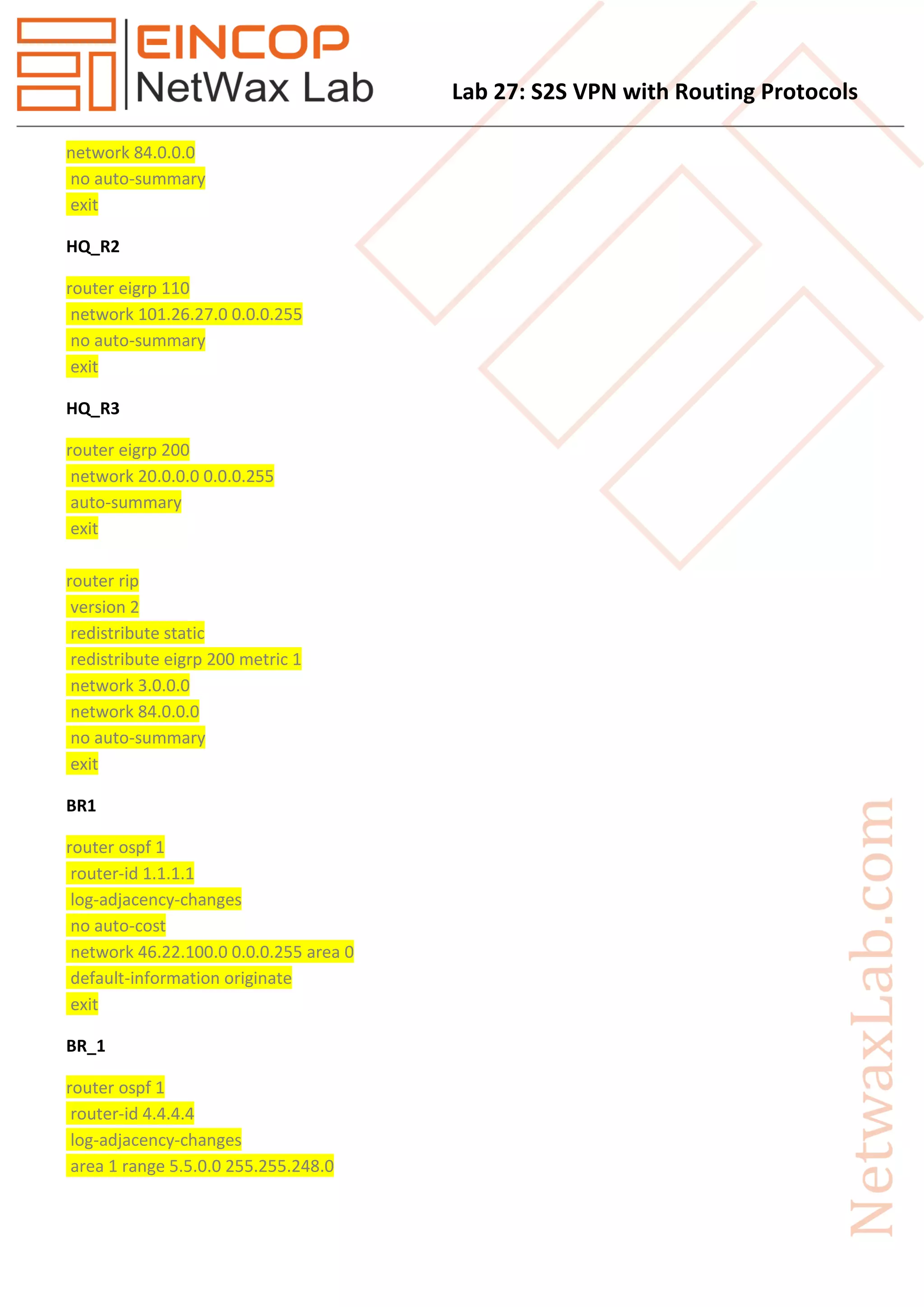 Lab 27: S2S VPN with Routing Protocols
network 84.0.0.0
no auto-summary
exit
HQ_R2
router eigrp 110
network 101.26.27.0 0.0.0.255
no auto-summary
exit
HQ_R3
router eigrp 200
network 20.0.0.0 0.0.0.255
auto-summary
exit
router rip
version 2
redistribute static
redistribute eigrp 200 metric 1
network 3.0.0.0
network 84.0.0.0
no auto-summary
exit
BR1
router ospf 1
router-id 1.1.1.1
log-adjacency-changes
no auto-cost
network 46.22.100.0 0.0.0.255 area 0
default-information originate
exit
BR_1
router ospf 1
router-id 4.4.4.4
log-adjacency-changes
area 1 range 5.5.0.0 255.255.248.0
 