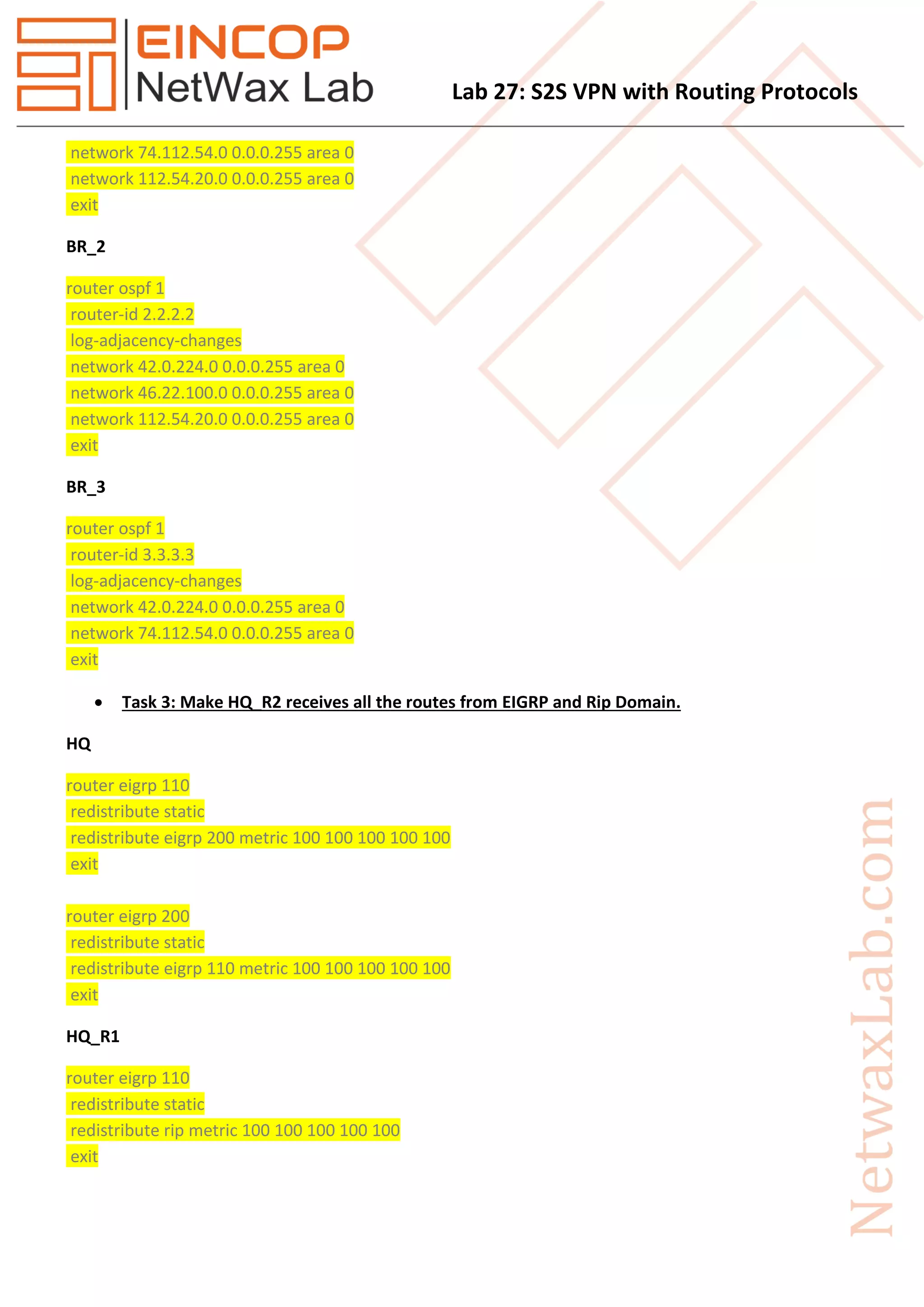 Lab 27: S2S VPN with Routing Protocols
network 74.112.54.0 0.0.0.255 area 0
network 112.54.20.0 0.0.0.255 area 0
exit
BR_2
router ospf 1
router-id 2.2.2.2
log-adjacency-changes
network 42.0.224.0 0.0.0.255 area 0
network 46.22.100.0 0.0.0.255 area 0
network 112.54.20.0 0.0.0.255 area 0
exit
BR_3
router ospf 1
router-id 3.3.3.3
log-adjacency-changes
network 42.0.224.0 0.0.0.255 area 0
network 74.112.54.0 0.0.0.255 area 0
exit
 Task 3: Make HQ_R2 receives all the routes from EIGRP and Rip Domain.
HQ
router eigrp 110
redistribute static
redistribute eigrp 200 metric 100 100 100 100 100
exit
router eigrp 200
redistribute static
redistribute eigrp 110 metric 100 100 100 100 100
exit
HQ_R1
router eigrp 110
redistribute static
redistribute rip metric 100 100 100 100 100
exit
 