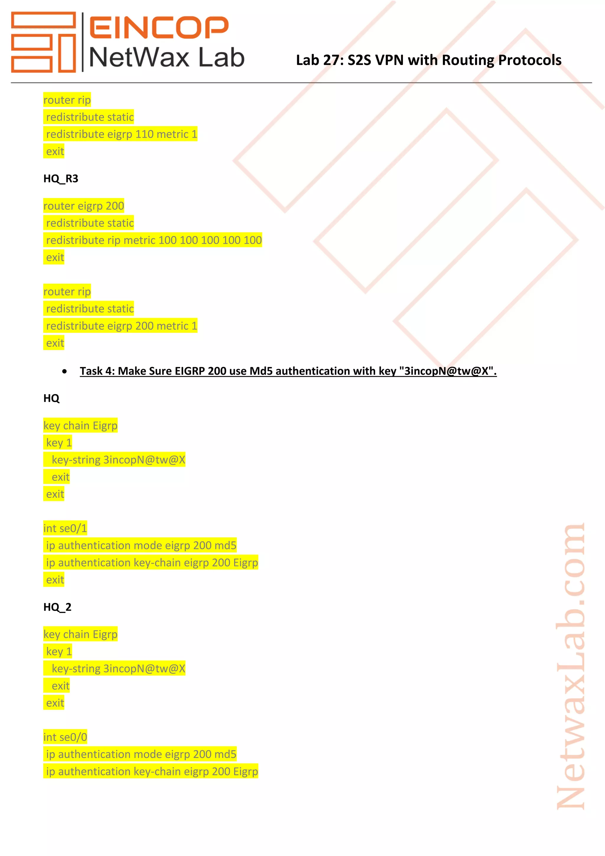 Lab 27: S2S VPN with Routing Protocols
router rip
redistribute static
redistribute eigrp 110 metric 1
exit
HQ_R3
router eigrp 200
redistribute static
redistribute rip metric 100 100 100 100 100
exit
router rip
redistribute static
redistribute eigrp 200 metric 1
exit
 Task 4: Make Sure EIGRP 200 use Md5 authentication with key "3incopN@tw@X".
HQ
key chain Eigrp
key 1
key-string 3incopN@tw@X
exit
exit
int se0/1
ip authentication mode eigrp 200 md5
ip authentication key-chain eigrp 200 Eigrp
exit
HQ_2
key chain Eigrp
key 1
key-string 3incopN@tw@X
exit
exit
int se0/0
ip authentication mode eigrp 200 md5
ip authentication key-chain eigrp 200 Eigrp
 
