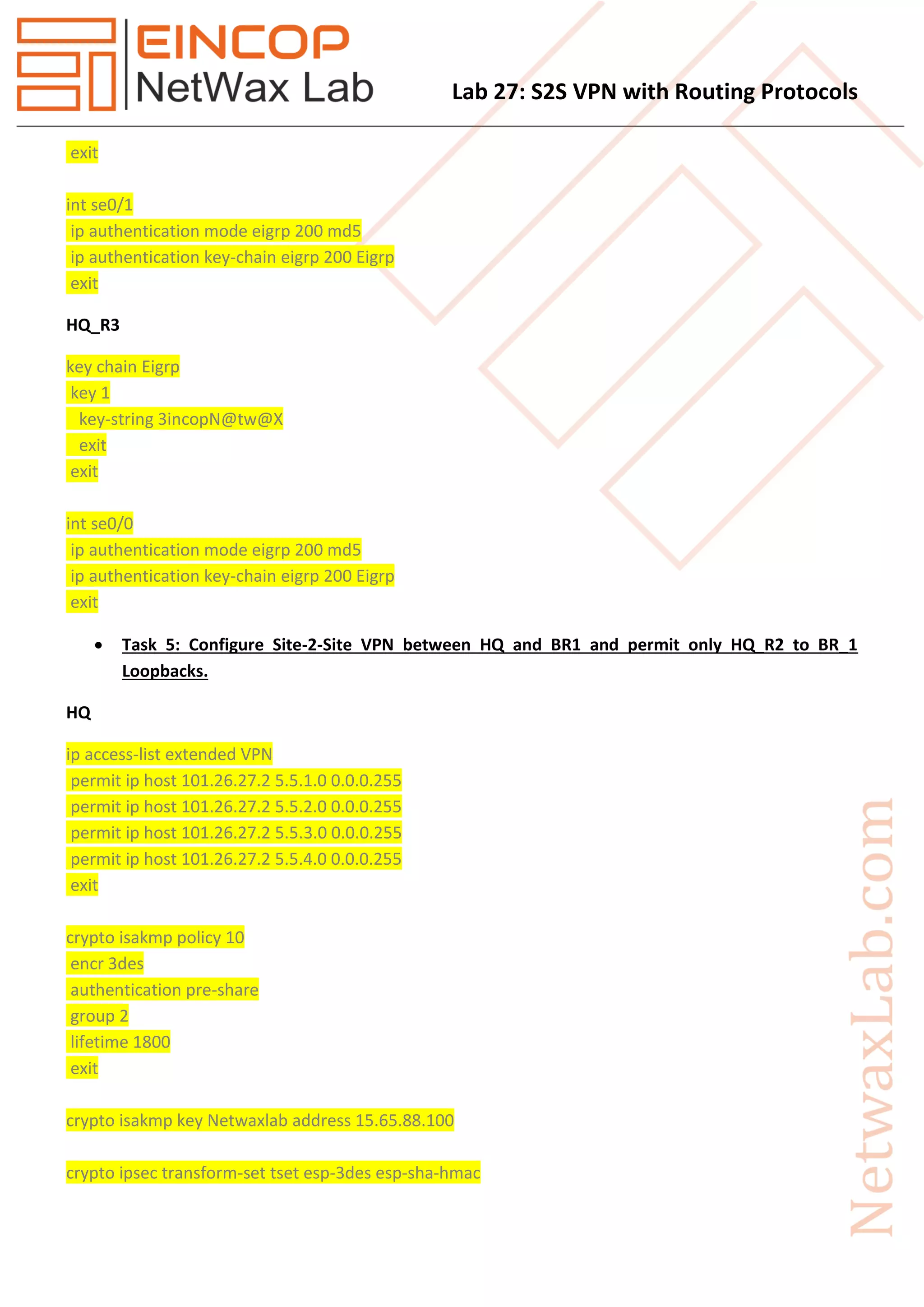 Lab 27: S2S VPN with Routing Protocols
exit
int se0/1
ip authentication mode eigrp 200 md5
ip authentication key-chain eigrp 200 Eigrp
exit
HQ_R3
key chain Eigrp
key 1
key-string 3incopN@tw@X
exit
exit
int se0/0
ip authentication mode eigrp 200 md5
ip authentication key-chain eigrp 200 Eigrp
exit
 Task 5: Configure Site-2-Site VPN between HQ and BR1 and permit only HQ_R2 to BR_1
Loopbacks.
HQ
ip access-list extended VPN
permit ip host 101.26.27.2 5.5.1.0 0.0.0.255
permit ip host 101.26.27.2 5.5.2.0 0.0.0.255
permit ip host 101.26.27.2 5.5.3.0 0.0.0.255
permit ip host 101.26.27.2 5.5.4.0 0.0.0.255
exit
crypto isakmp policy 10
encr 3des
authentication pre-share
group 2
lifetime 1800
exit
crypto isakmp key Netwaxlab address 15.65.88.100
crypto ipsec transform-set tset esp-3des esp-sha-hmac
 