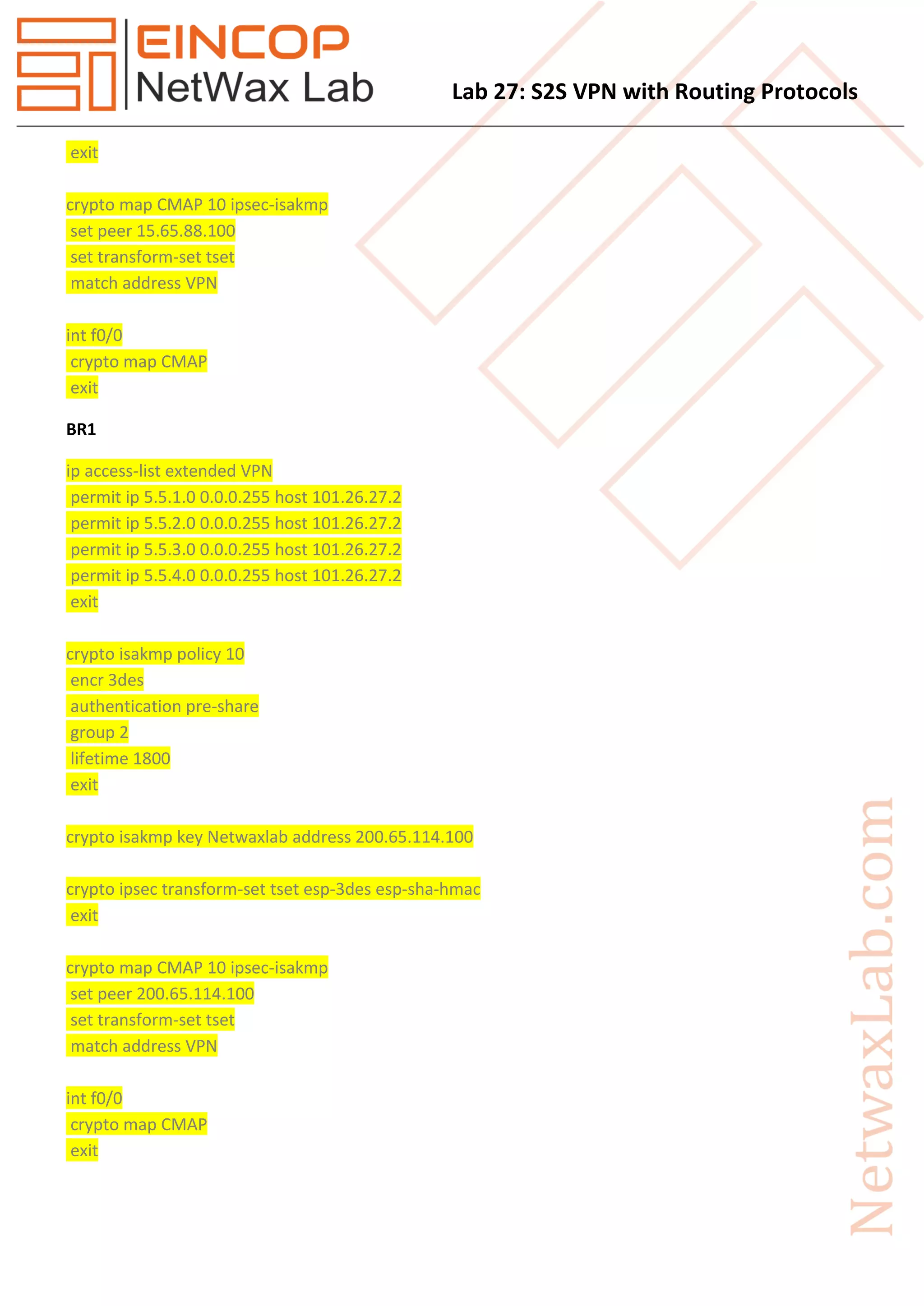 Lab 27: S2S VPN with Routing Protocols
exit
crypto map CMAP 10 ipsec-isakmp
set peer 15.65.88.100
set transform-set tset
match address VPN
int f0/0
crypto map CMAP
exit
BR1
ip access-list extended VPN
permit ip 5.5.1.0 0.0.0.255 host 101.26.27.2
permit ip 5.5.2.0 0.0.0.255 host 101.26.27.2
permit ip 5.5.3.0 0.0.0.255 host 101.26.27.2
permit ip 5.5.4.0 0.0.0.255 host 101.26.27.2
exit
crypto isakmp policy 10
encr 3des
authentication pre-share
group 2
lifetime 1800
exit
crypto isakmp key Netwaxlab address 200.65.114.100
crypto ipsec transform-set tset esp-3des esp-sha-hmac
exit
crypto map CMAP 10 ipsec-isakmp
set peer 200.65.114.100
set transform-set tset
match address VPN
int f0/0
crypto map CMAP
exit
 