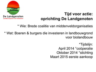 Tijd voor actie:
oprichting De Landgenoten
* Wie: Brede coalitie van middenveldorganisaties
* Wat: Boeren & burgers die investeren in landbouwgrond
voor biolandbouw
*Tijdslijn:
April 2014 °coöperatie
Oktober 2014 °stichting
Maart 2015 eerste aankoop
 