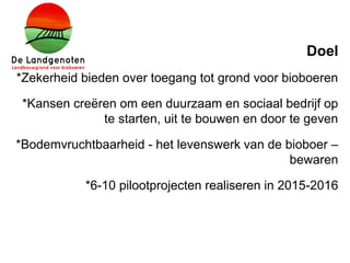 Doel
*Zekerheid bieden over toegang tot grond voor bioboeren
*Kansen creëren om een duurzaam en sociaal bedrijf op
te starten, uit te bouwen en door te geven
*Bodemvruchtbaarheid - het levenswerk van de bioboer –
bewaren
*6-10 pilootprojecten realiseren in 2015-2016
 