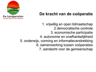 De kracht van de coöperatie
1. vrijwillig en open lidmaatschap
2 democratische controle
3. economische participatie
4. autonomie en onafhankelijkheid
5. onderwijs, vorming en informatieverstrekking
6. samenwerking tussen coöperaties
7. aandacht voor de gemeenschap
 