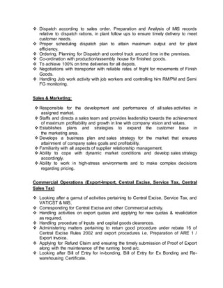  Dispatch according to sales order. Preparation and Analysis of MIS records
relative to dispatch rations, in plant follow ups to ensure timely delivery to meet
customer needs.
 Proper scheduling dispatch plan to attain maximum output and for plant
efficiency.
 Ordering, Planning for Dispatch and control truck around time in the premises.
 Co-ordination with production/assembly house for finished goods.
 To achieve 100% on time deliveries for all depots.
 Negotiations with transporter with reliable rates of fright for movements of Finish
Goods.
 Handling Job work activity with job workers and controlling him RM/PM and Semi
FG monitoring.
Sales & Marketing:
 Responsible for the development and performance of all sales activities in
assigned market.
 Staffs and directs a sales team and provides leadership towards the achievement
of maximum profitability and growth in line with company vision and values.
 Establishes plans and strategies to expand the customer base in
the marketing area.
 Develops a business plan and sales strategy for the market that ensures
attainment of company sales goals and profitability.
 Familiarity with all aspects of supplier relationship management.
 Ability to cope with dynamic market conditions and develop sales strategy
accordingly.
 Ability to work in high-stress environments and to make complex decisions
regarding pricing.
Commercial Operations (Export-Import, Central Excise, Service Tax, Central
Sales Tax)
 Looking after a gamut of activities pertaining to Central Excise, Service Tax, and
VAT/CST & MIS.
 Corresponding for Central Excise and other Commercial activity.
 Handling activities on export quotas and applying for new quotas & revalidation
as required.
 Handling procedure of Inputs and capital goods clearances.
 Administering matters pertaining to return good procedure under rebate 16 of
Central Excise Rules 2002 and export procedures i.e. Preparation of ARE 1 /
Export Invoice.
 Applying for Refund Claim and ensuring the timely submission of Proof of Export
along with the maintenance of the running bond a/c.
 Looking after Bill of Entry for in-bonding, Bill of Entry for Ex Bonding and Re-
warehousing Certificate.
 
